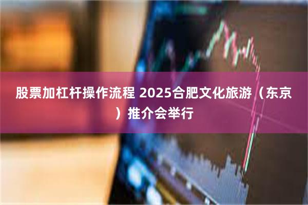 股票加杠杆操作流程 2025合肥文化旅游（东京）推介会举行