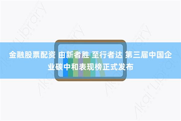 金融股票配资 由新者胜 至行者达 第三届中国企业碳中和表现榜正式发布