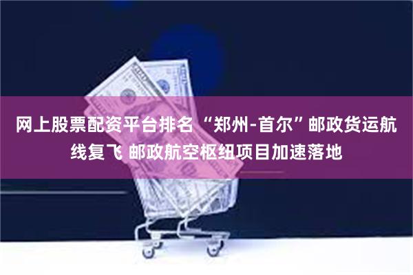 网上股票配资平台排名 “郑州-首尔”邮政货运航线复飞 邮政航空枢纽项目加速落地
