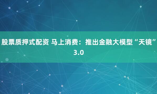 股票质押式配资 马上消费：推出金融大模型“天镜”3.0