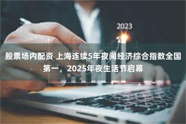 股票场内配资 上海连续5年夜间经济综合指数全国第一，2025年夜生活节启幕