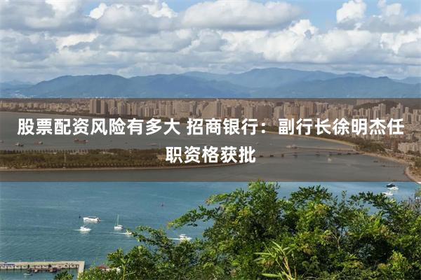 股票配资风险有多大 招商银行：副行长徐明杰任职资格获批