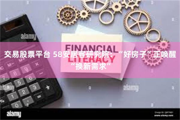 交易股票平台 58安居客研究院：“好房子”正唤醒“换新需求”