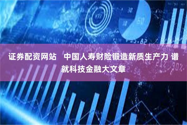 证券配资网站   中国人寿财险锻造新质生产力 谱就科技金融大文章