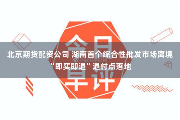 北京期货配资公司 湖南首个综合性批发市场离境“即买即退”退付点落地