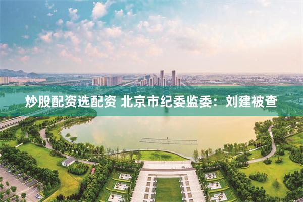 炒股配资选配资 北京市纪委监委：刘建被查