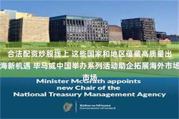 合法配资炒股线上 这些国家和地区蕴藏高质量出海新机遇 毕马威中国举办系列活动助企拓展海外市场