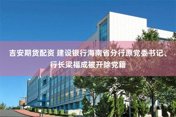 吉安期货配资 建设银行海南省分行原党委书记、行长梁福成被开除党籍