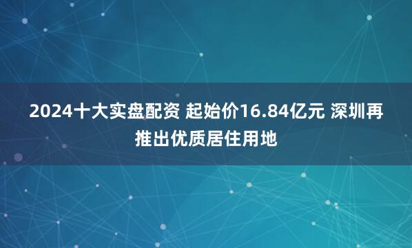 2024十大实盘配资 起始价16.84亿元 深圳再推出优质居住用地