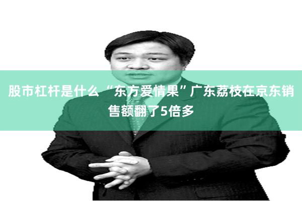股市杠杆是什么 “东方爱情果”广东荔枝在京东销售额翻了5倍多