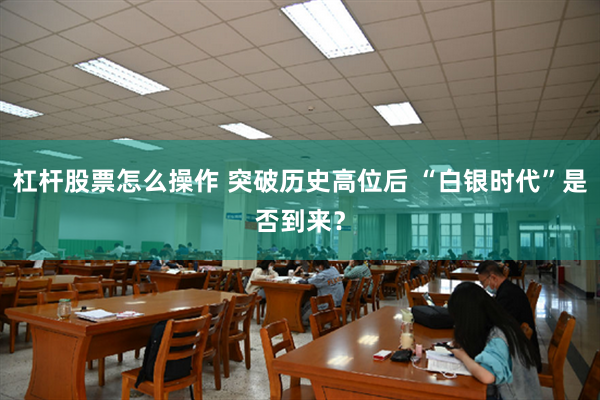 杠杆股票怎么操作 突破历史高位后 “白银时代”是否到来？