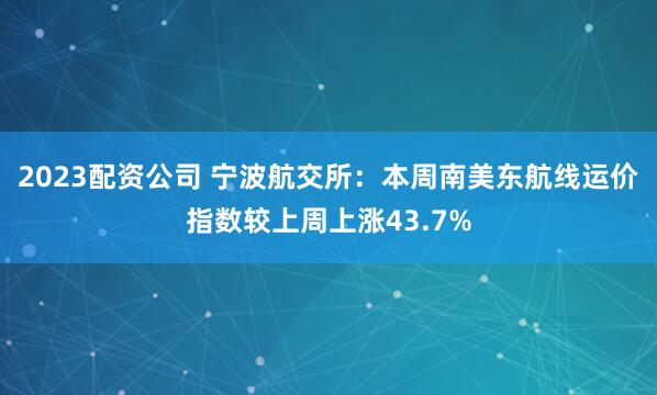 2023配资公司 宁波航交所：本周南美东航线运价指数较上周上涨43.7%