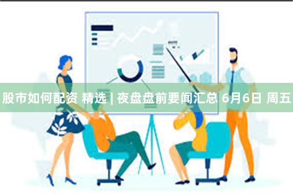 股市如何配资 精选 | 夜盘盘前要闻汇总 6月6日 周五