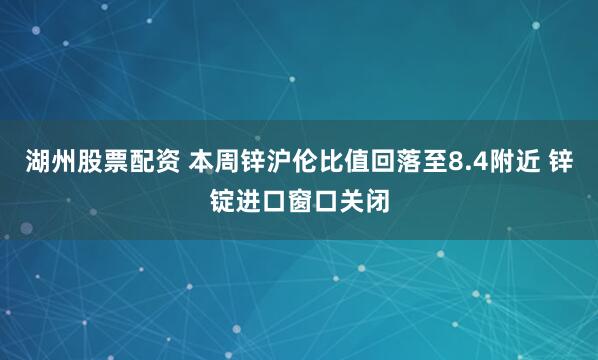 湖州股票配资 本周锌沪伦比值回落至8.4附近 锌锭进口窗口关闭