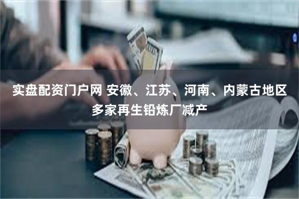 实盘配资门户网 安徽、江苏、河南、内蒙古地区多家再生铅炼厂减产