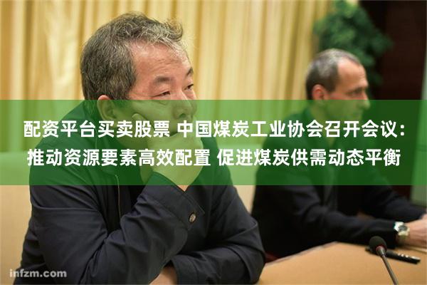 配资平台买卖股票 中国煤炭工业协会召开会议：推动资源要素高效配置 促进煤炭供需动态平衡