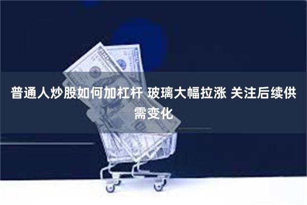 普通人炒股如何加杠杆 玻璃大幅拉涨 关注后续供需变化