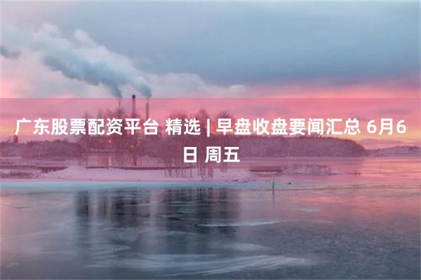 广东股票配资平台 精选 | 早盘收盘要闻汇总 6月6日 周五