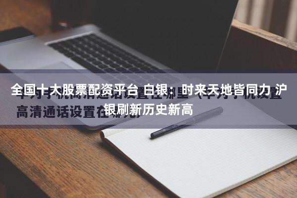 全国十大股票配资平台 白银：时来天地皆同力 沪银刷新历史新高