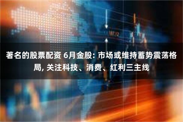著名的股票配资 6月金股: 市场或维持蓄势震荡格局, 关注科技、消费、红利三主线