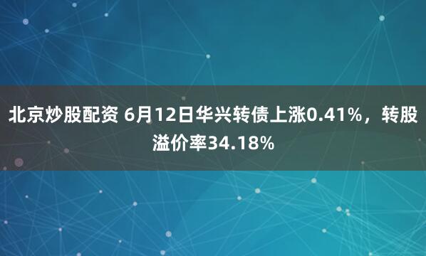 北京炒股配资 6月12日华兴转债上涨0.41%，转股溢价率34.18%