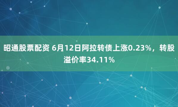 昭通股票配资 6月12日阿拉转债上涨0.23%，转股溢价率34.11%