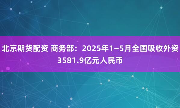 北京期货配资 商务部：2025年1—5月全国吸收外资3581.9亿元人民币
