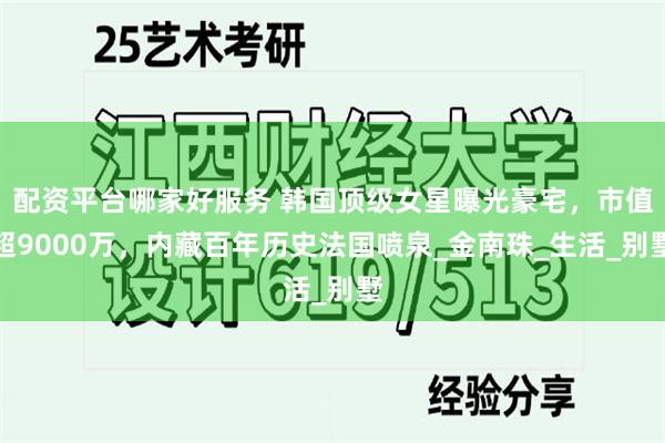 配资平台哪家好服务 韩国顶级女星曝光豪宅，市值超9000万，内藏百年历史法国喷泉_金南珠_生活_别墅