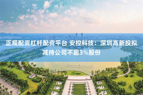 正规配资杠杆配资平台 安控科技：深圳高新投拟减持公司不超3%股份