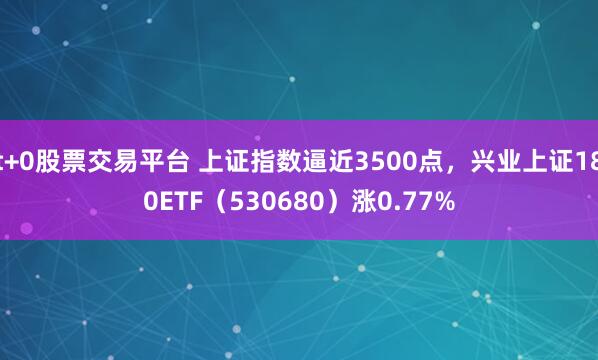 t+0股票交易平台 上证指数逼近3500点，兴业上证180ETF（530680）涨0.77%