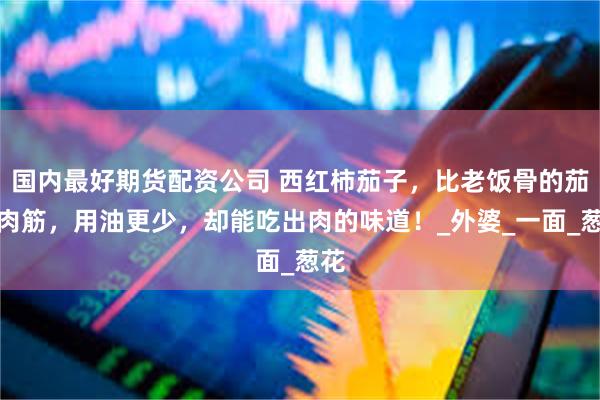 国内最好期货配资公司 西红柿茄子，比老饭骨的茄子肉筋，用油更少，却能吃出肉的味道！_外婆_一面_葱花