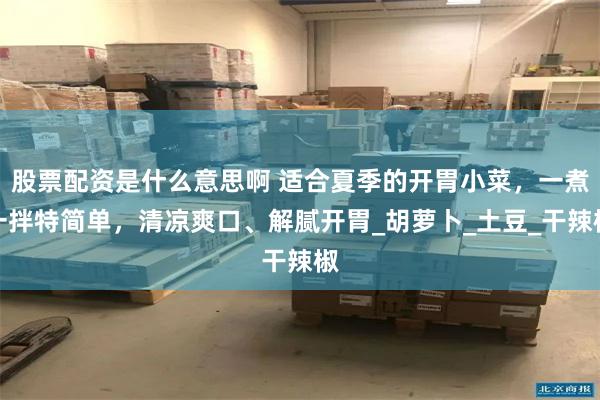 股票配资是什么意思啊 适合夏季的开胃小菜，一煮一拌特简单，清凉爽口、解腻开胃_胡萝卜_土豆_干辣椒