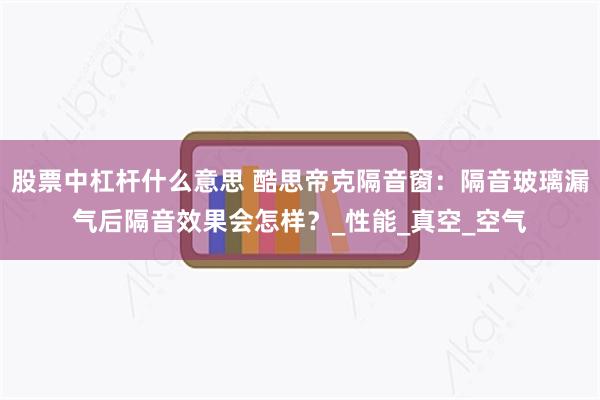 股票中杠杆什么意思 酷思帝克隔音窗：隔音玻璃漏气后隔音效果会怎样？_性能_真空_空气