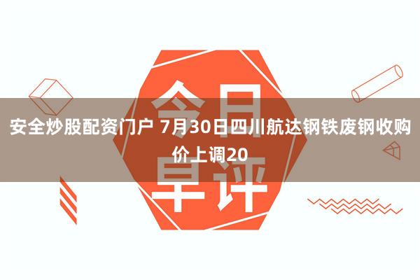 安全炒股配资门户 7月30日四川航达钢铁废钢收购价上调20