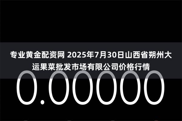 专业黄金配资网 2025年7月30日山西省朔州大运果菜批发市场有限公司价格行情