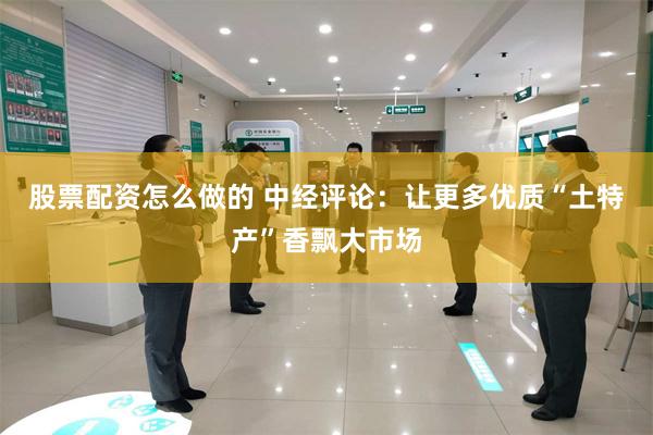 股票配资怎么做的 中经评论：让更多优质“土特产”香飘大市场