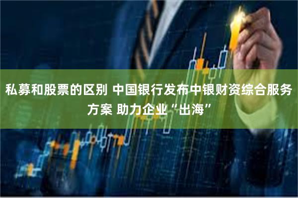私募和股票的区别 中国银行发布中银财资综合服务方案 助力企业“出海”