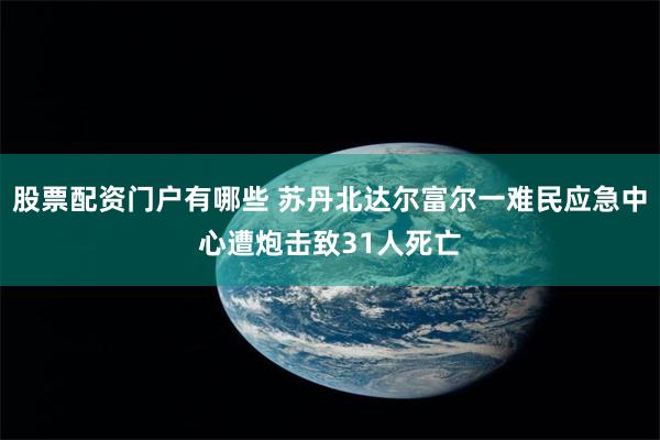 股票配资门户有哪些 苏丹北达尔富尔一难民应急中心遭炮击致31人死亡