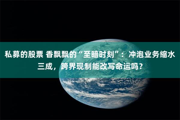 私募的股票 香飘飘的“至暗时刻”：冲泡业务缩水三成，跨界现制能改写命运吗？