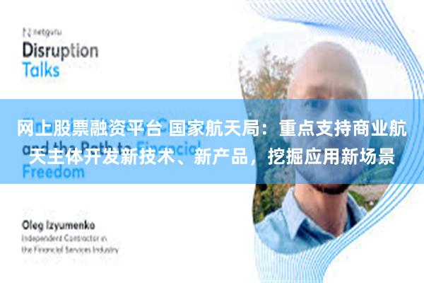 网上股票融资平台 国家航天局:重点支持商业航天主体开发新技术、新产品,挖掘应用新场景