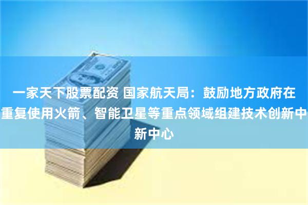一家天下股票配资 国家航天局：鼓励地方政府在可重复使用火箭、智能卫星等重点领域组建技术创新中心