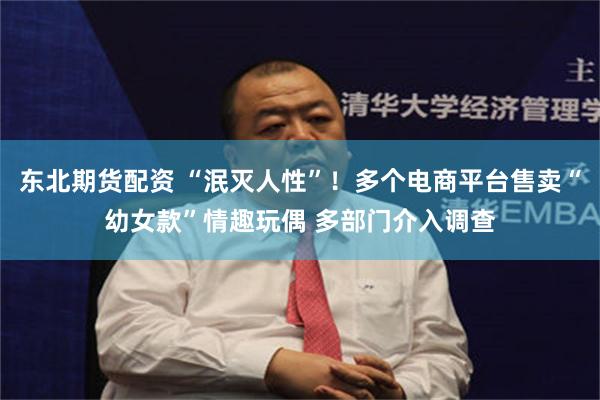 东北期货配资 “泯灭人性”!多个电商平台售卖“幼女款”情趣玩偶 多部门介入调查