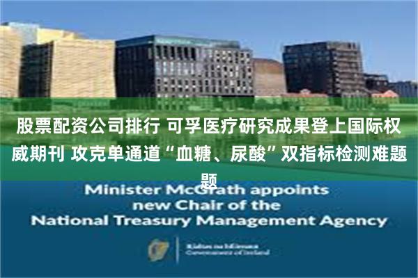 股票配资公司排行 可孚医疗研究成果登上国际权威期刊 攻克单通道“血糖、尿酸”双指标检测难题