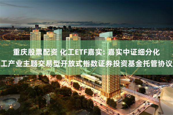 重庆股票配资 化工ETF嘉实: 嘉实中证细分化工产业主题交易型开放式指数证券投资基金托管协议