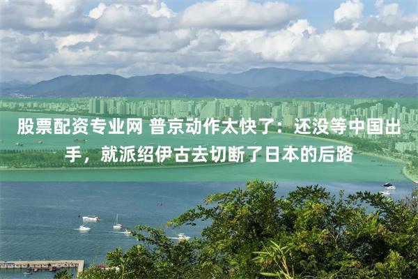 股票配资专业网 普京动作太快了：还没等中国出手，就派绍伊古去切断了日本的后路