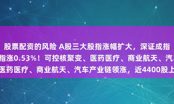 股票配资的风险 A股三大股指涨幅扩大，深证成指、创业板指涨1%，沪指涨0.53%！可控核聚变、医药医疗、商业航天、汽车产业链领涨，近4400股上涨