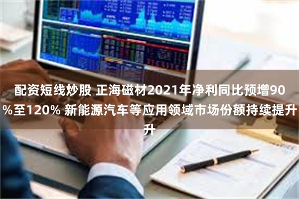 配资短线炒股 正海磁材2021年净利同比预增90%至120% 新能源汽车等应用领域市场份额持续提升