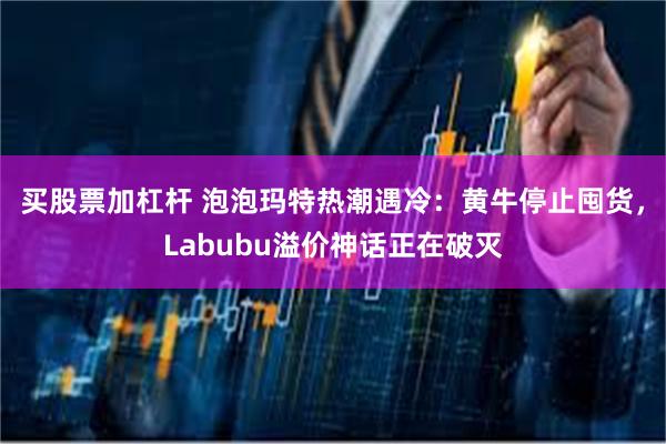 买股票加杠杆 泡泡玛特热潮遇冷:黄牛停止囤货,Labubu溢价神话正在破灭