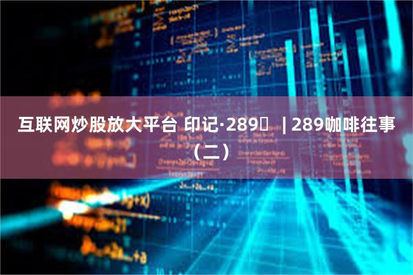 互联网炒股放大平台 印记·289⑫ | 289咖啡往事（二）