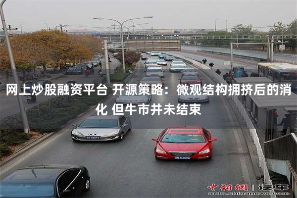 网上炒股融资平台 开源策略：微观结构拥挤后的消化 但牛市并未结束